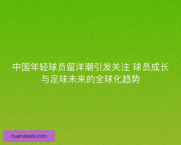 中国年轻球员留洋潮引发关注 球员成长与足球未来的全球化趋势 中国年轻球员留洋潮引发关注 球员成长与足球未来的全球化趋势