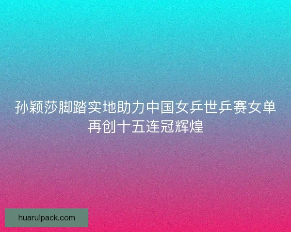孙颖莎脚踏实地助力中国女乒世乒赛女单再创十五连冠辉煌