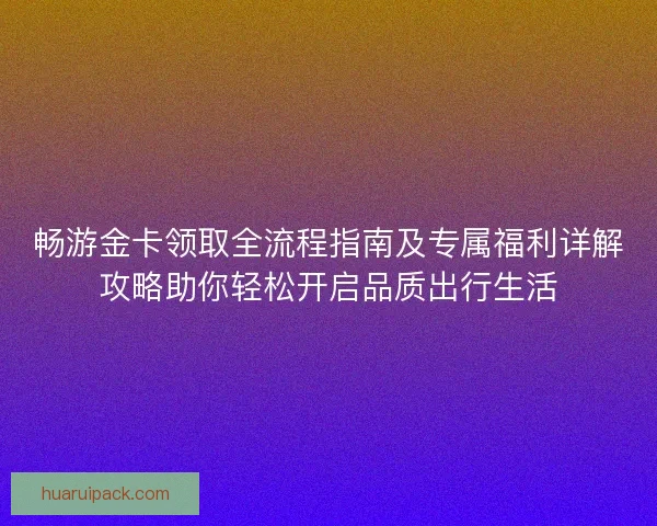 畅游金卡领取全流程指南及专属福利详解攻略助你轻松开启品质出行生活