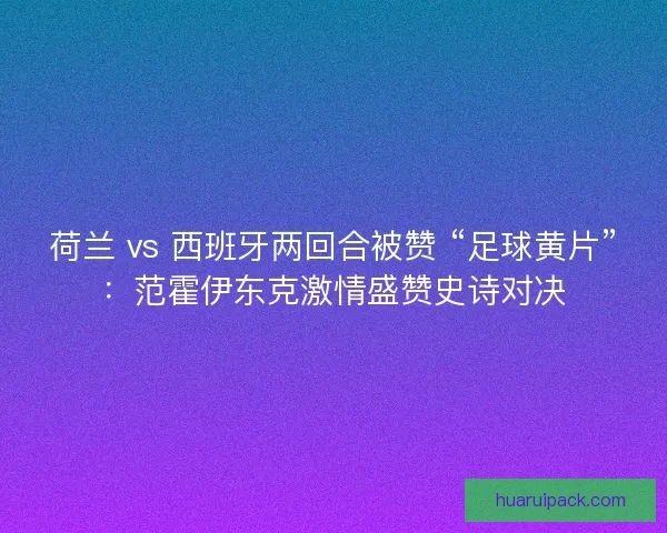荷兰 vs 西班牙两回合被赞 “足球黄片”：范霍伊东克激情盛赞史诗对决