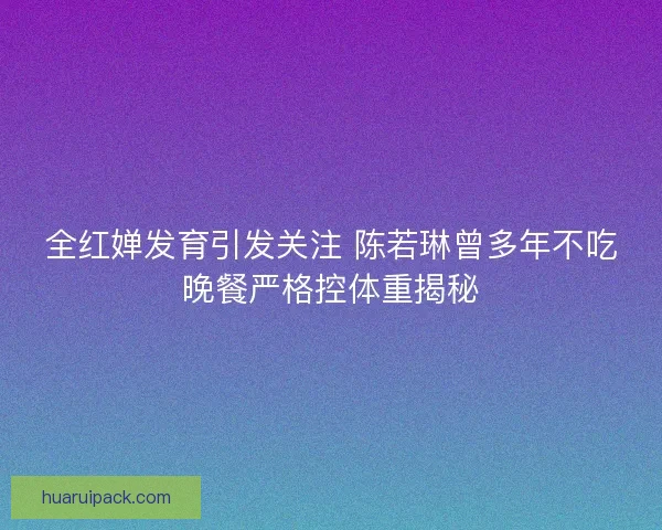 全红婵发育引发关注 陈若琳曾多年不吃晚餐严格控体重揭秘