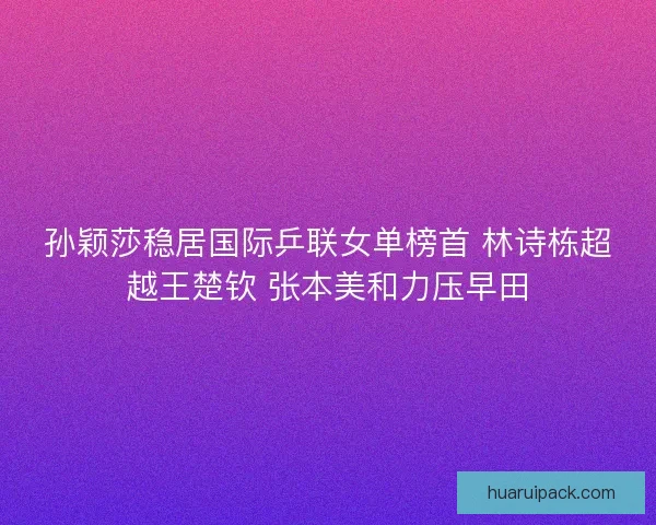 孙颖莎稳居国际乒联女单榜首 林诗栋超越王楚钦 张本美和力压早田