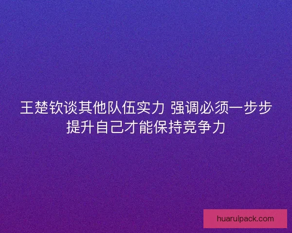 王楚钦谈其他队伍实力 强调必须一步步提升自己才能保持竞争力
