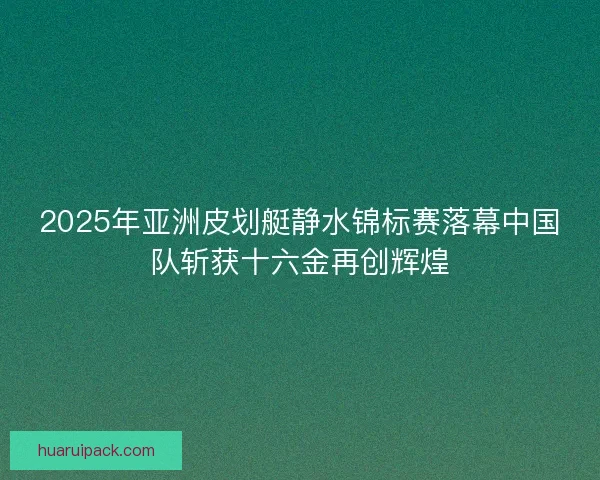 2025年亚洲皮划艇静水锦标赛落幕中国队斩获十六金再创辉煌
