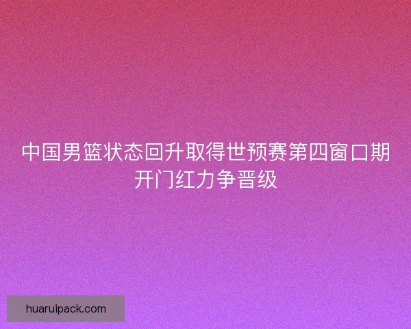 中国男篮状态回升取得世预赛第四窗口期开门红力争晋级