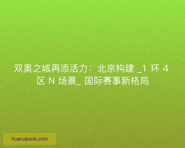 双奥之城再添活力：北京构建 _1 环 4 区 N 场景_ 国际赛事新格局