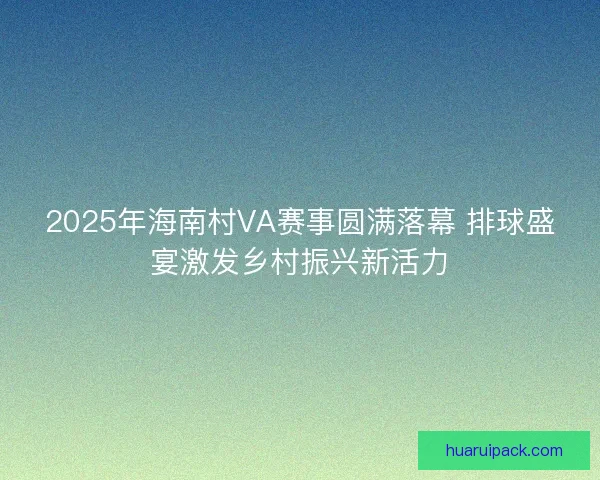 2025年海南村VA赛事圆满落幕 排球盛宴激发乡村振兴新活力