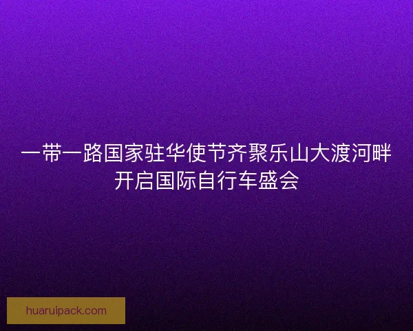 一带一路国家驻华使节齐聚乐山大渡河畔开启国际自行车盛会