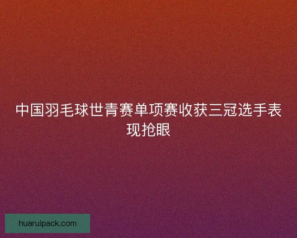中国羽毛球世青赛单项赛收获三冠选手表现抢眼 中国羽毛球世青赛单项赛收获三冠选手表现抢眼