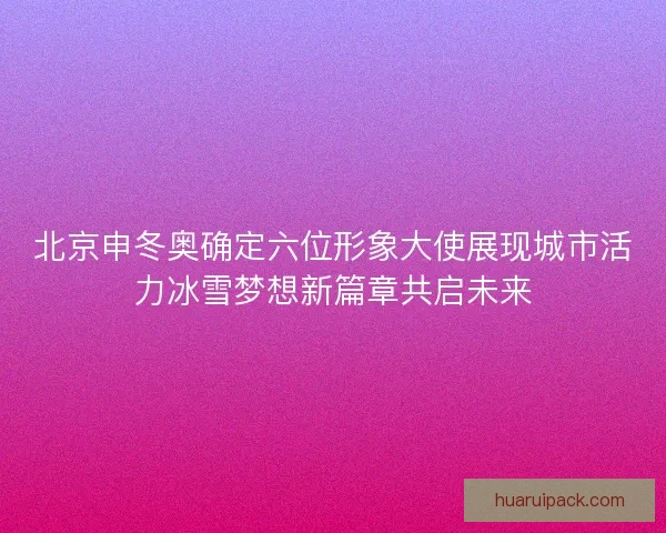 北京申冬奥确定六位形象大使展现城市活力冰雪梦想新篇章共启未来