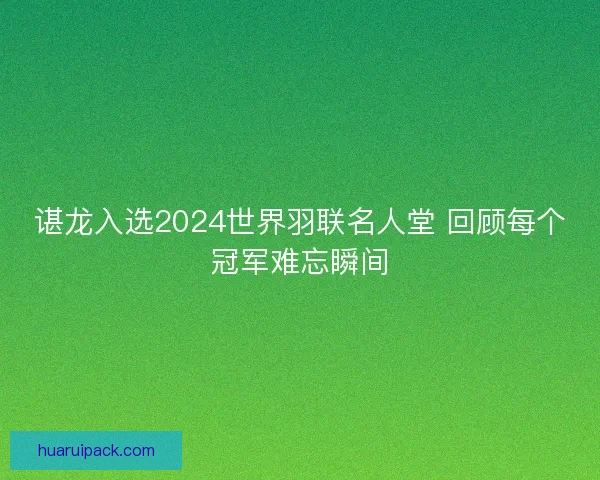 谌龙入选2024世界羽联名人堂 回顾每个冠军难忘瞬间 谌龙入选2024世界羽联名人堂 回顾每个冠军难忘瞬间