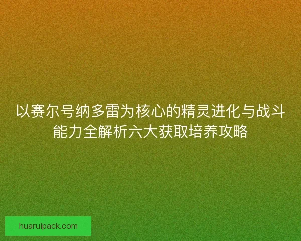 以赛尔号纳多雷为核心的精灵进化与战斗能力全解析六大获取培养攻略 以赛尔号纳多雷为核心的精灵进化与战斗能力全解析六大获取培养攻略