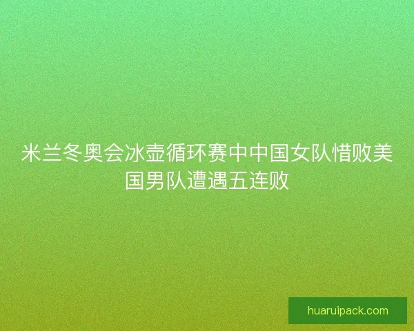 米兰冬奥会冰壶循环赛中中国女队惜败美国男队遭遇五连败