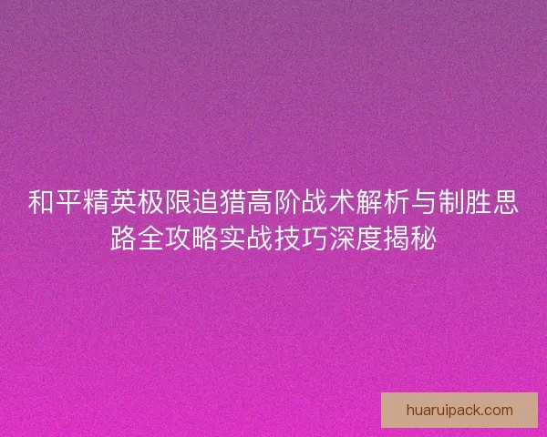 和平精英极限追猎高阶战术解析与制胜思路全攻略实战技巧深度揭秘