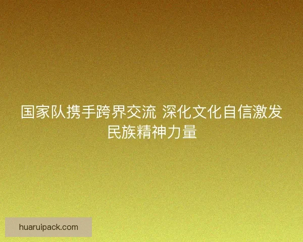 国家队携手跨界交流 深化文化自信激发民族精神力量 国家队携手跨界交流 深化文化自信激发民族精神力量