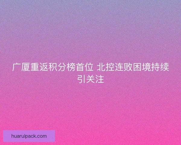 广厦重返积分榜首位 北控连败困境持续引关注 广厦重返积分榜首位 北控连败困境持续引关注